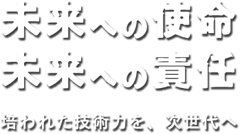 未来への使命 未来への責任 培われた技術力を、次世代へ