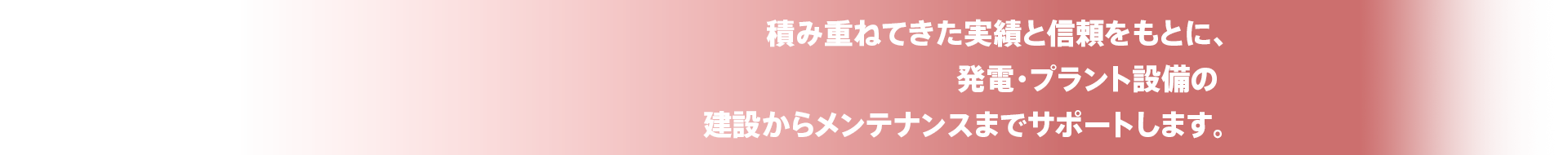 積み重ねてきた実績と信頼をもとに、発電・プラント設備の建築からメンテナンスまでサポートします。