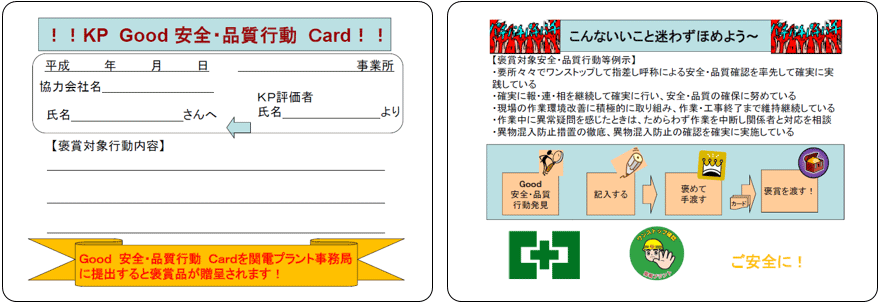 KP Good 安全・品質行動 Card Good 安全・品質行動 Cardを関電プラント事務局に提出すると褒賞品が贈呈されます！ こんないいこと迷わずほめよう 【褒賞対象安全・品質行動等例示】 ・要所々々でワンストップして指差し呼称による安全・品質確認を率先して確実に実践している ・確実に報・連・相を継続して確実におこない、安全・品質の確保に努めている ・現場の作業環境改善に積極的に取組み、作業・工事終了まで維持継続している ・作業中に異常疑問を感じたときは、ためらわず作業を中断し関係者と対応を相談 ・異物混入防止措置の徹底、異物混入防止の確認を確実に実施している Good 安全・品質行動発見 記入する 褒めて手渡す 褒賞を渡す！ ご安全に！